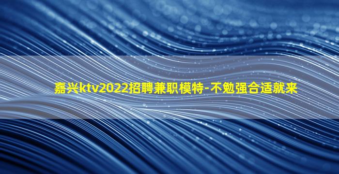 嘉兴ktv2022招聘兼职模特-不勉强合适就来
